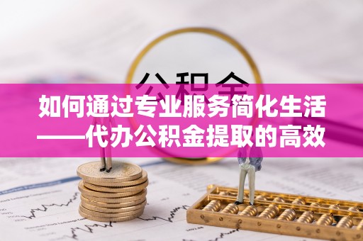翔安如何通过专业服务简化生活——代办公积金提取的高效选择