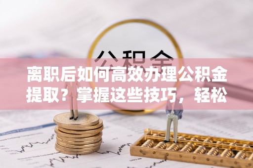 翔安离职后如何高效办理公积金提取？掌握这些技巧，轻松搞定！