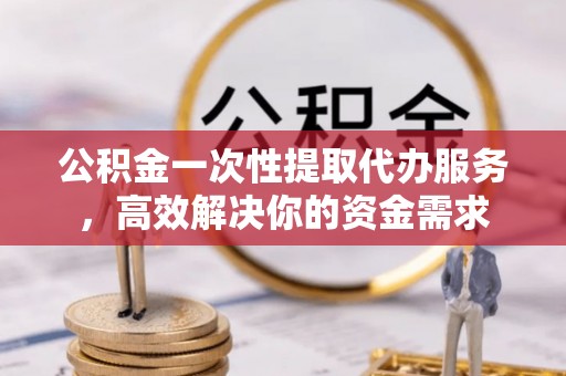 翔安公积金一次性提取代办服务，高效解决你的资金需求