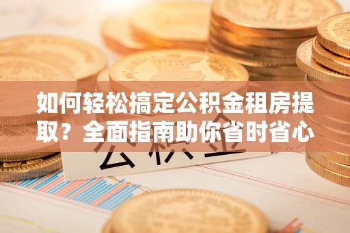 翔安如何轻松搞定公积金租房提取？全面指南助你省时省心