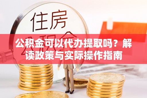 翔安公积金可以代办提取吗？解读政策与实际操作指南