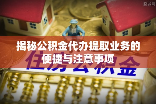 翔安揭秘公积金代办提取业务的便捷与注意事项