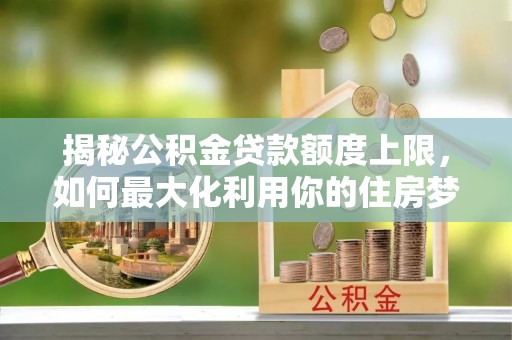 翔安揭秘公积金贷款额度上限，如何最大化利用你的住房梦想资金？