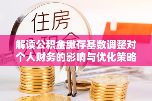 翔安解读公积金缴存基数调整对个人财务的影响与优化策略