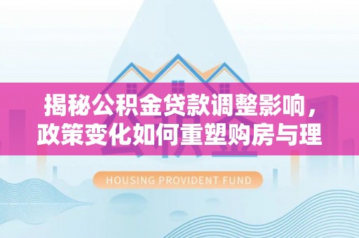 翔安揭秘公积金贷款调整影响，政策变化如何重塑购房与理财规划
