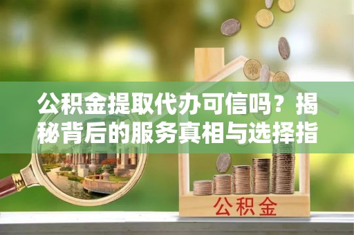 翔安公积金提取代办可信吗？揭秘背后的服务真相与选择指南