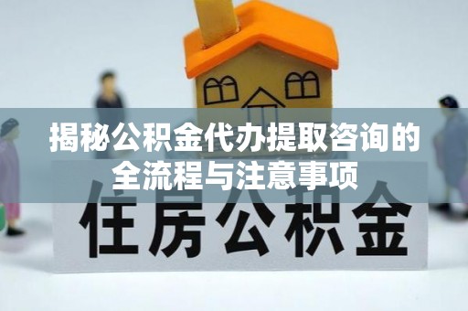 翔安揭秘公积金代办提取咨询的全流程与注意事项