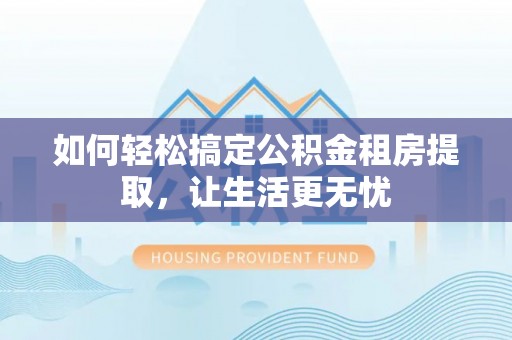 翔安如何轻松搞定公积金租房提取，让生活更无忧