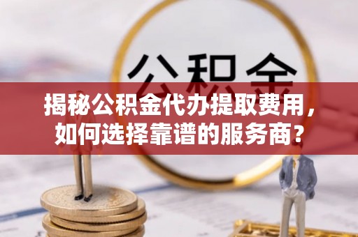 翔安揭秘公积金代办提取费用，如何选择靠谱的服务商？