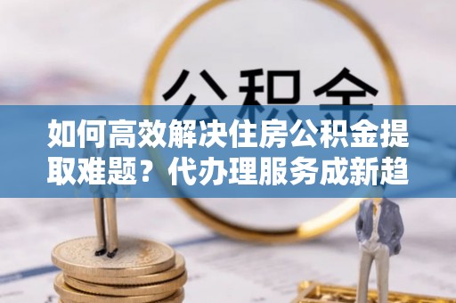 翔安如何高效解决住房公积金提取难题？代办理服务成新趋势