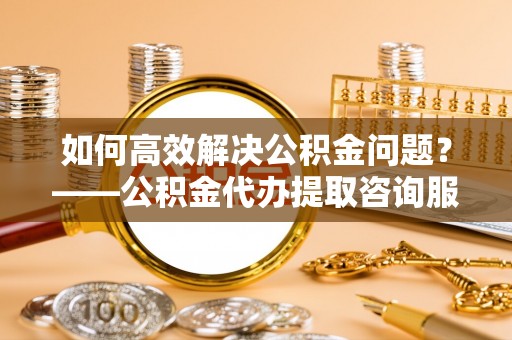 翔安如何高效解决公积金问题？——公积金代办提取咨询服务指南