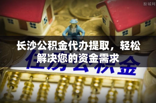 翔安长沙公积金代办提取，轻松解决您的资金需求