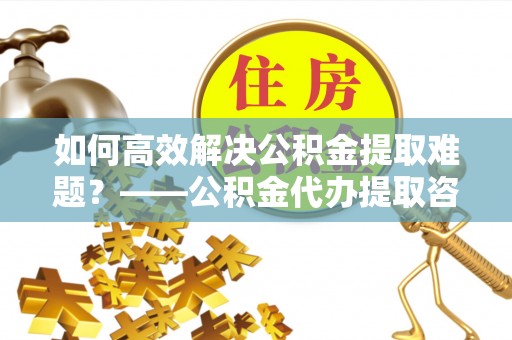 翔安如何高效解决公积金提取难题？——公积金代办提取咨询服务全解析