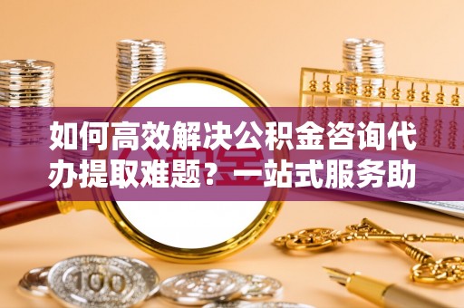 翔安如何高效解决公积金咨询代办提取难题？一站式服务助您轻松搞定
