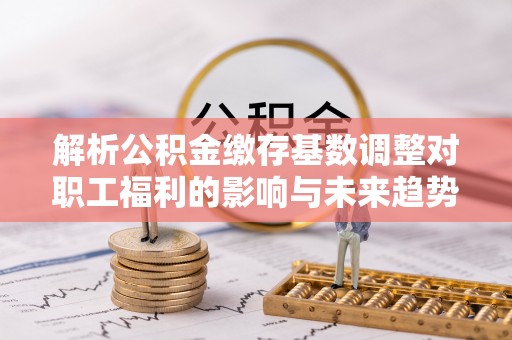 翔安解析公积金缴存基数调整对职工福利的影响与未来趋势