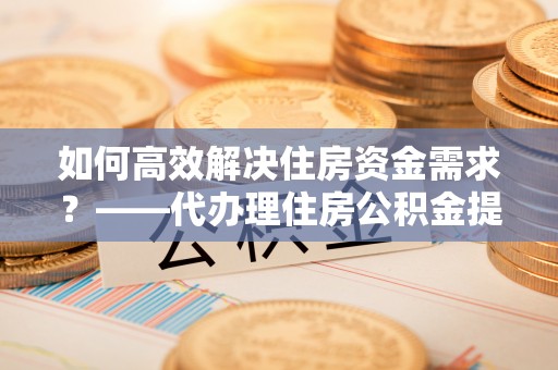 翔安如何高效解决住房资金需求？——代办理住房公积金提取服务全解析
