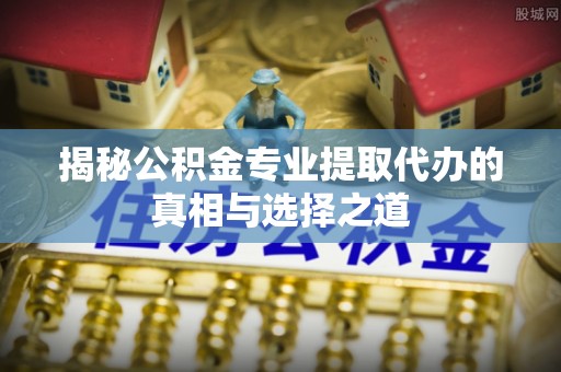 翔安揭秘公积金专业提取代办的真相与选择之道