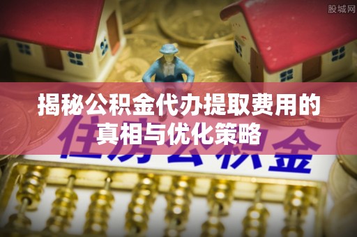 翔安揭秘公积金代办提取费用的真相与优化策略