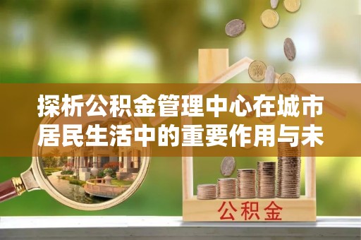 翔安探析公积金管理中心在城市居民生活中的重要作用与未来发展趋势