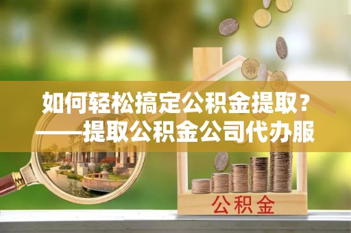 翔安如何轻松搞定公积金提取？——提取公积金公司代办服务全解析