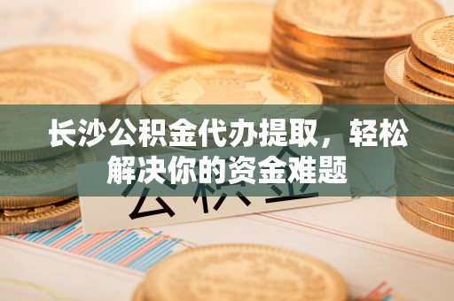 翔安长沙公积金代办提取，轻松解决你的资金难题