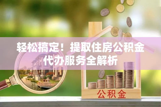 翔安轻松搞定！提取住房公积金代办服务全解析