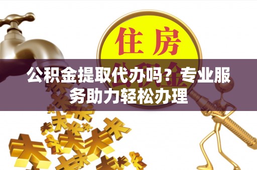 翔安公积金提取代办吗？专业服务助力轻松办理