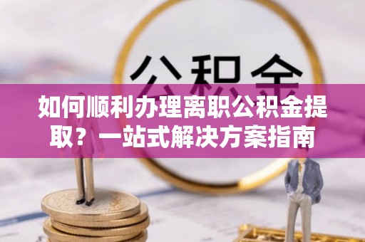 翔安如何顺利办理离职公积金提取？一站式解决方案指南