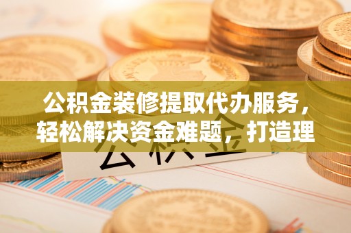 翔安公积金装修提取代办服务，轻松解决资金难题，打造理想家居