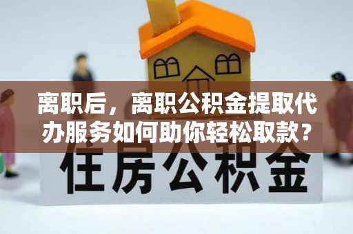 翔安离职后，离职公积金提取代办服务如何助你轻松取款？