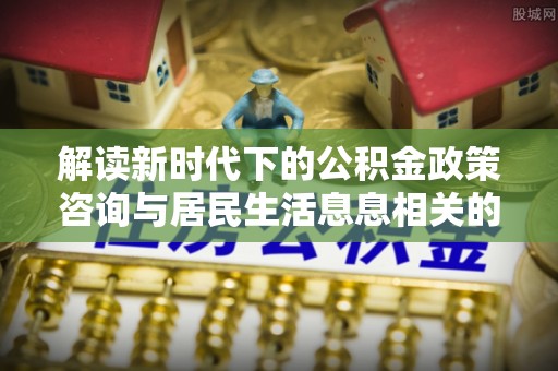 翔安解读新时代下的公积金政策咨询与居民生活息息相关的变化