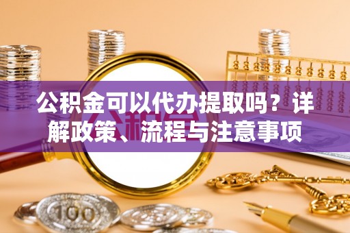 翔安公积金可以代办提取吗？详解政策、流程与注意事项