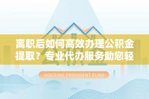 翔安离职后如何高效办理公积金提取？专业代办服务助您轻松搞定
