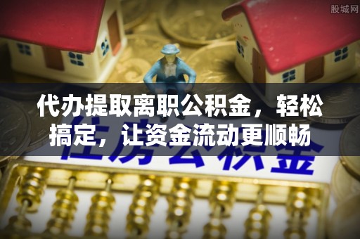 翔安代办提取离职公积金，轻松搞定，让资金流动更顺畅