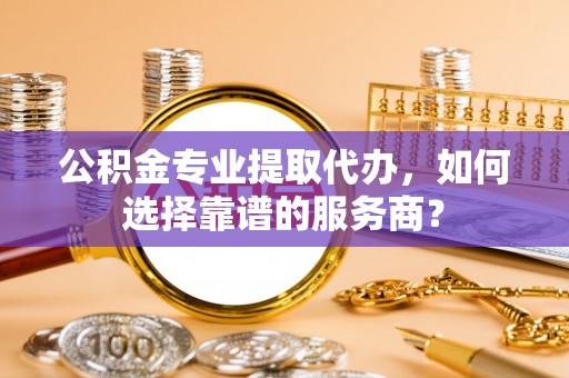 翔安公积金专业提取代办，如何选择靠谱的服务商？