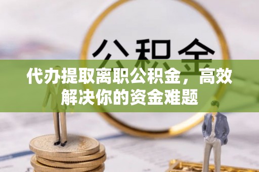 翔安代办提取离职公积金，高效解决你的资金难题