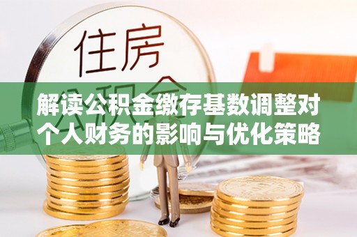 翔安解读公积金缴存基数调整对个人财务的影响与优化策略
