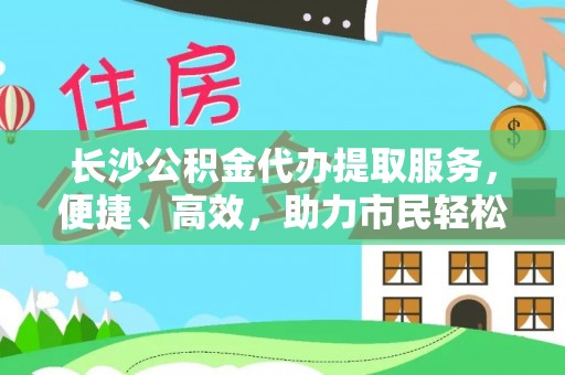 翔安长沙公积金代办提取服务，便捷、高效，助力市民轻松管理资金