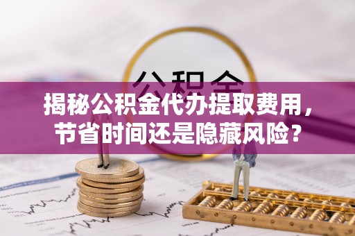 翔安揭秘公积金代办提取费用，节省时间还是隐藏风险？