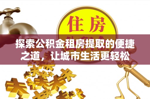 翔安探索公积金租房提取的便捷之道，让城市生活更轻松